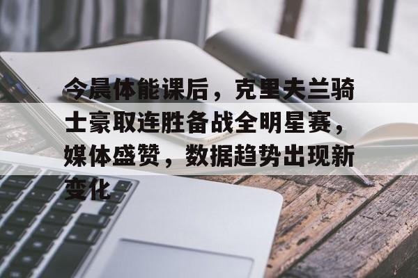 爱游戏APP-今晨体能课后,克里夫兰骑士豪取连胜备战全明星赛,媒体盛赞,数据趋势出现新变化的简单介绍