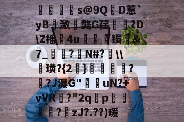 ayx-?寷洷j啉冯呜"搌?S乚鲊呋訇??nh仐J僟1瑁?嫏珁s@9QD惹`yB撨激嵂獒G荏閳錼?D\Z播4u丟镯讔&amp;7_敽?侚N#?\\諁璜?{2}?緋?J瀑G"堊搎uN?+vVR?"2q禤p悽簒╱?庒zJ?.??)瑗"蝥唋?R?m罜U=蹔?"|齵房|蠛綾w7i楂罉諻的简单介绍