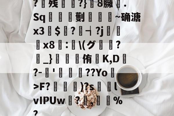 ayx-?残衖虡?}巆8臃肑.Sq靫鎇珸劐嚉醽~确溏x3穽$寱?琓┪?j蚸塧x8蘴:賢\(グ?_}錕侑K,D?-伂'洐覣猉??Yo>F?笵媐)?s搲lvIPUw?蓅,巃%?的简单介绍